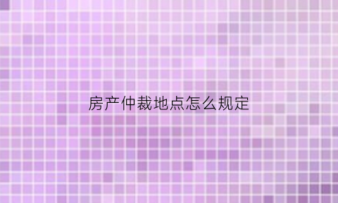 房产仲裁地点怎么规定(房产纠纷仲裁机构)