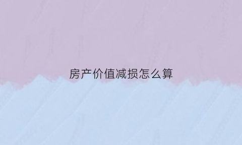 房产价值减损怎么算(房屋价值贬损)