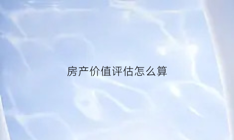 房产价值评估怎么算(房产价值评估标准)