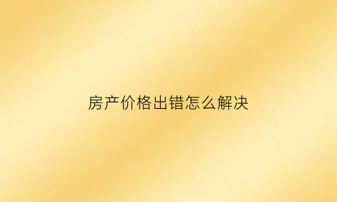 房产价格出错怎么解决(房子价格写低对以后再卖有影响吗)