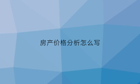 房产价格分析怎么写(房地产价格比较分析表)