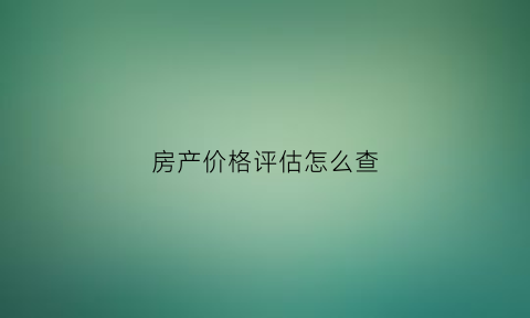 房产价格评估怎么查(房屋评估价格怎么查)