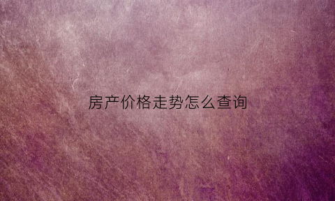 房产价格走势怎么查询(房屋价格走势查询)