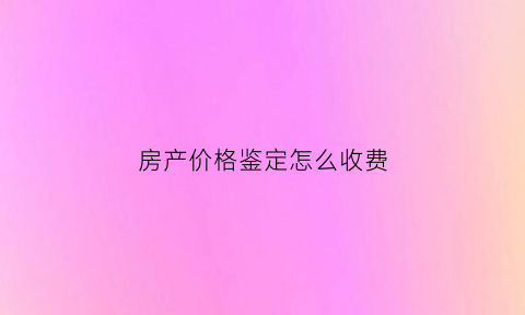 房产价格鉴定怎么收费(房屋价格鉴定评估流程)