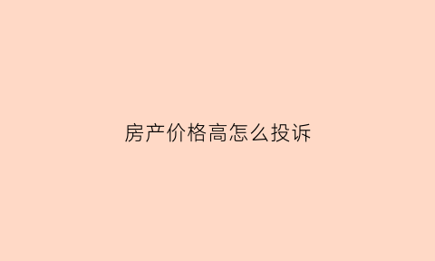 房产价格高怎么投诉(房价太高向国家哪个部门投诉)