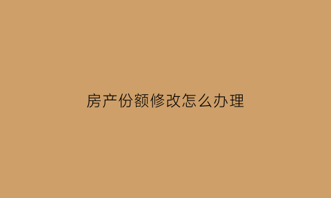 房产份额修改怎么办理(房产份额比例更改最快的办法)