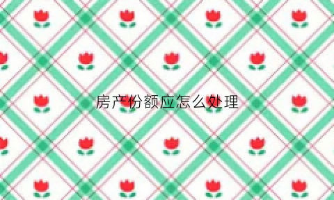 房产份额应怎么处理(房产份额应怎么处理才合理)