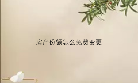 房产份额怎么免费变更(房产份额比例更改最快的办法)