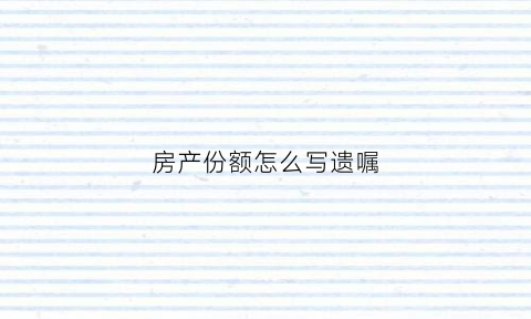 房产份额怎么写遗嘱(房产分配遗嘱应该怎么写)