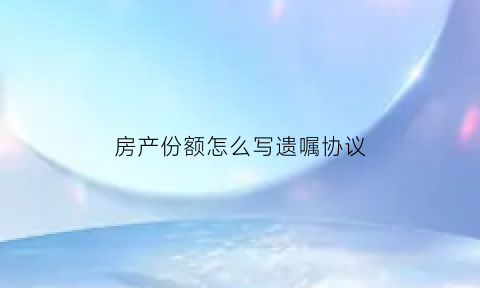 房产份额怎么写遗嘱协议(关于房产份额的约定怎么写最有保障)