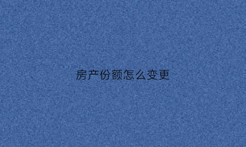 房产份额怎么变更(房产份额变更需要带什么材料)