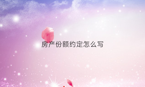 房产份额约定怎么写(房产份额如何约定)