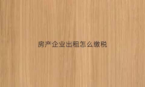 房产企业出租怎么缴税(房产企业出租怎么缴税的)