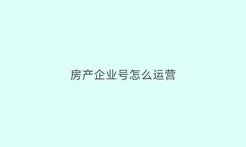 房产企业号怎么运营(房产号如何运营)