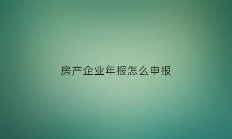 房产企业年报怎么申报(房产企业年报怎么申报流程)