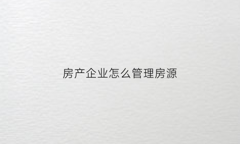 房产企业怎么管理房源(房地产怎么管理)