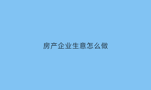 房产企业生意怎么做(房产企业生意怎么做好)