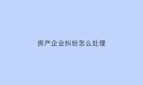 房产企业纠纷怎么处理(房地产纠纷产生的原因)