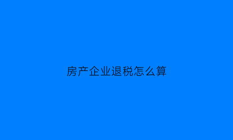 房产企业退税怎么算(房产企业退税怎么算增值税)