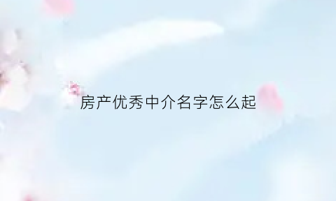 房产优秀中介名字怎么起(房产中介名字吉利顺口)