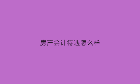 房产会计待遇怎么样(房产会计岗位职责)