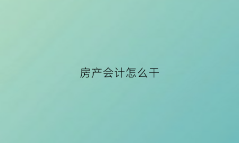 房产会计怎么干(房产行业会计的工作)
