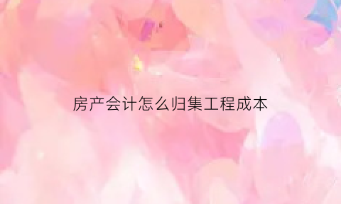 房产会计怎么归集工程成本(房产会计怎么归集工程成本费用)