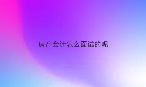 房产会计怎么面试的呢(房产会计怎么样)