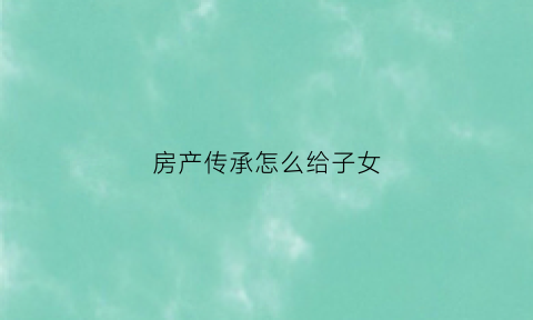 房产传承怎么给子女(把房子继承给孩子怎么办理最省钱)