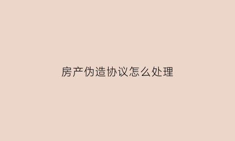 房产伪造协议怎么处理(房产伪造协议怎么处理的)