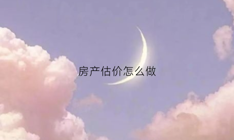 房产估价怎么做(房产估价做什么)