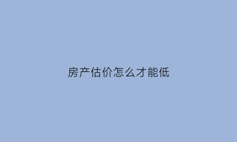 房产估价怎么才能低(房产估价是偏高还是偏低)