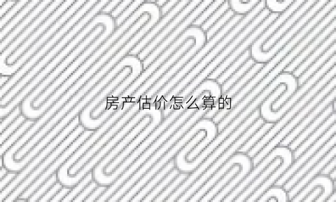 房产估价怎么算的(房产交易估价是怎么估的)