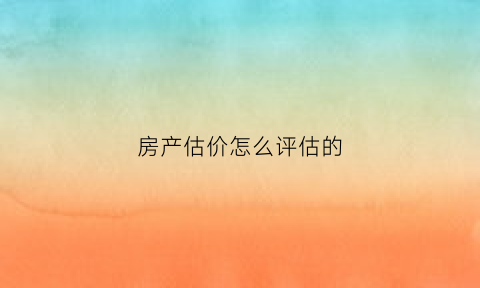 房产估价怎么评估的(房产如何估价)