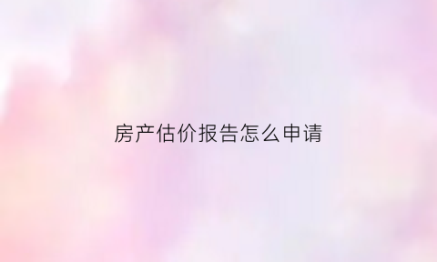 房产估价报告怎么申请(房地产估价报告收费标准)