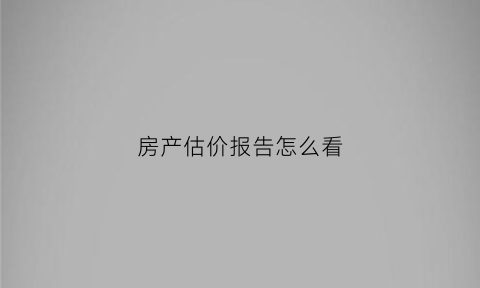 房产估价报告怎么看(房屋估价报告书怎么来)