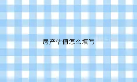 房产估值怎么填写(房产估值怎么算出来的)