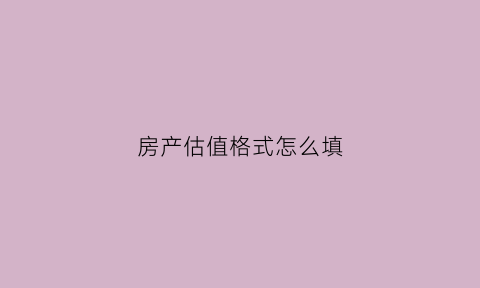 房产估值格式怎么填(房产估值一般需要多长时间)