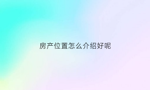 房产位置怎么介绍好呢(房产位置怎么介绍好呢英语)