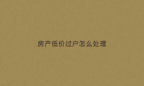 房产低价过户怎么处理(房屋超低价过户给别人可以吗)