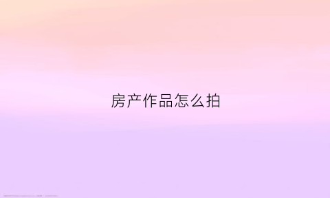 房产作品怎么拍(如何拍房产室内视频)