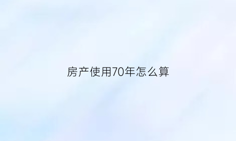 房产使用70年怎么算(房产使用70年怎么算价格)