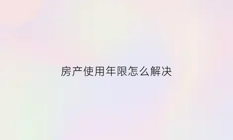 房产使用年限怎么解决(房产使用年限期多少年)