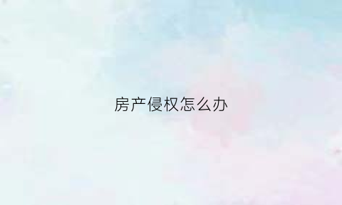 房产侵权怎么办(房产侵权了怎么处理)