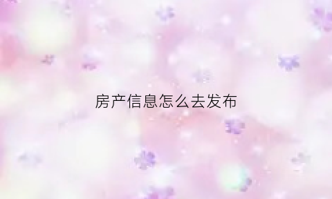 房产信息怎么去发布(怎么发布房屋信息怎么编辑)