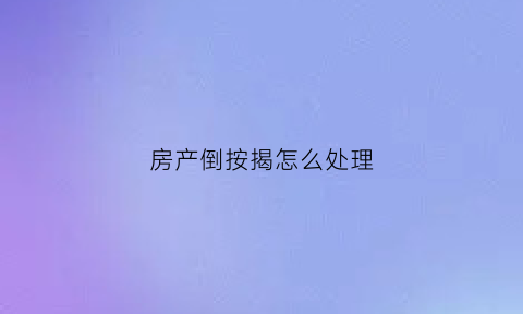 房产倒按揭怎么处理(房屋倒贷有什么风险)