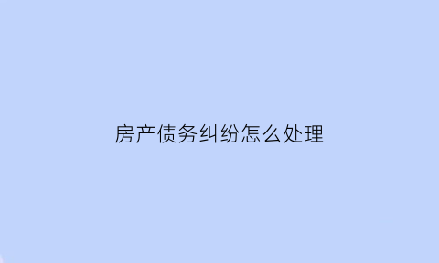 房产债务纠纷怎么处理(房产债权债务纠纷)