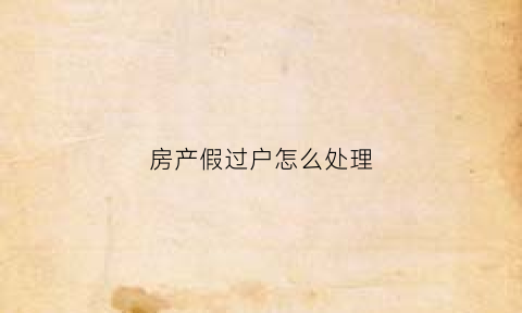 房产假过户怎么处理(房产假过户如何写证明)