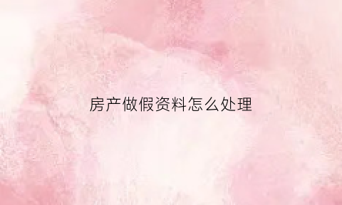 房产做假资料怎么处理(做假房证)
