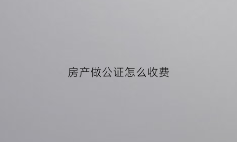 房产做公证怎么收费(房产做公证费用怎么收取的)